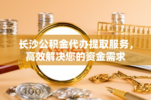 静乐长沙公积金代办提取服务，高效解决您的资金需求