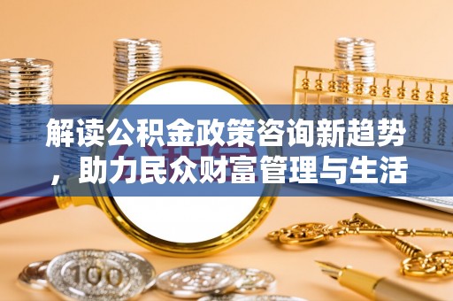 静乐解读公积金政策咨询新趋势，助力民众财富管理与生活规划