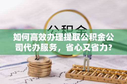 静乐如何高效办理提取公积金公司代办服务，省心又省力？