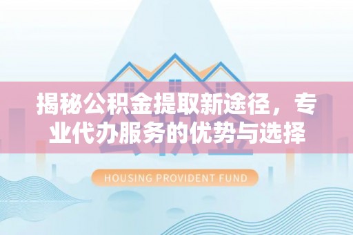 静乐揭秘公积金提取新途径，专业代办服务的优势与选择