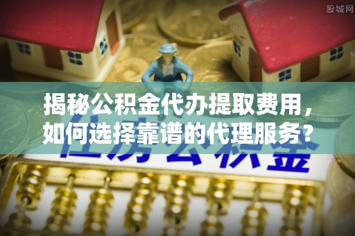 静乐揭秘公积金代办提取费用，如何选择靠谱的代理服务？