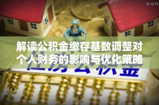 静乐解读公积金缴存基数调整对个人财务的影响与优化策略