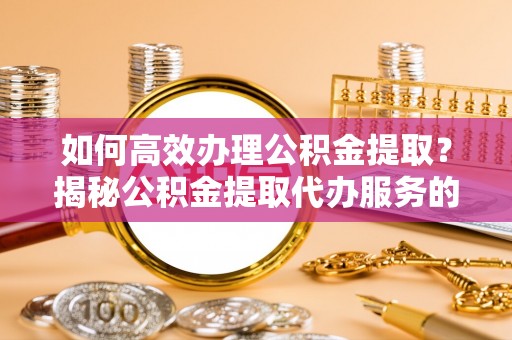 静乐如何高效办理公积金提取？揭秘公积金提取代办服务的优势与注意事项