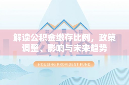 静乐解读公积金缴存比例，政策调整、影响与未来趋势