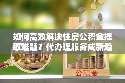 静乐如何高效解决住房公积金提取难题？代办理服务成新趋势