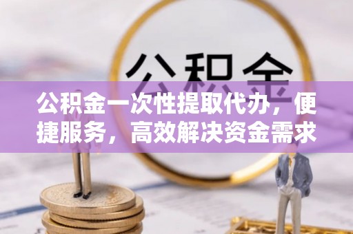静乐公积金一次性提取代办，便捷服务，高效解决资金需求
