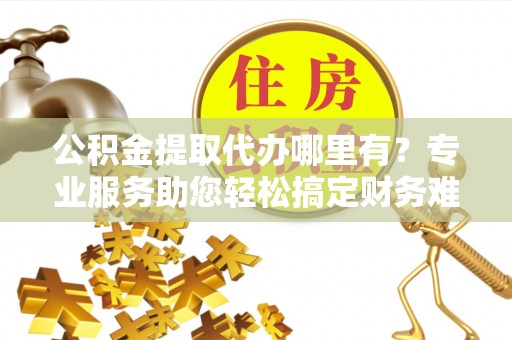 静乐公积金提取代办哪里有？专业服务助您轻松搞定财务难题