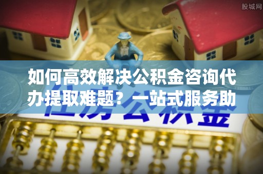 静乐如何高效解决公积金咨询代办提取难题？一站式服务助您轻松搞定