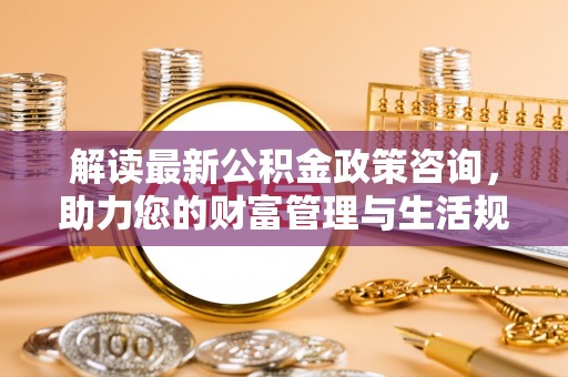 静乐解读最新公积金政策咨询，助力您的财富管理与生活规划