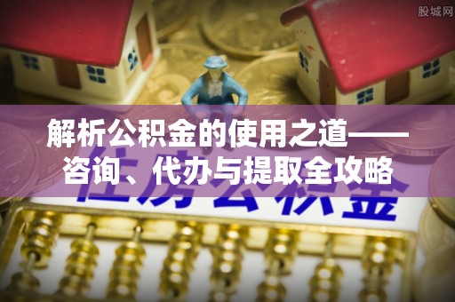 静乐解析公积金的使用之道——咨询、代办与提取全攻略