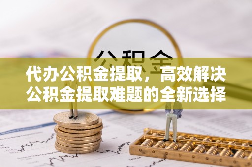 静乐代办公积金提取，高效解决公积金提取难题的全新选择