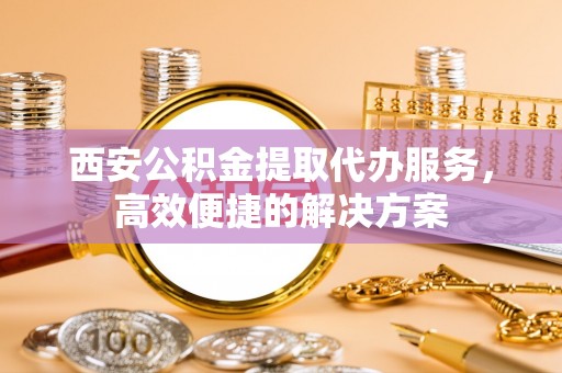静乐西安公积金提取代办服务，高效便捷的解决方案