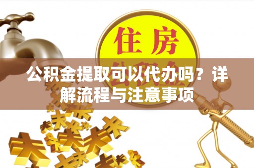静乐公积金提取可以代办吗？详解流程与注意事项