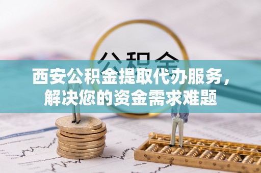 静乐西安公积金提取代办服务，解决您的资金需求难题