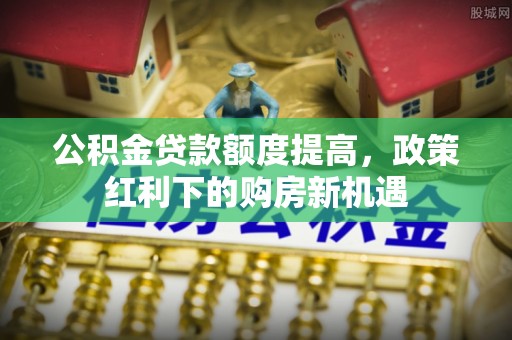 静乐公积金贷款额度提高，政策红利下的购房新机遇