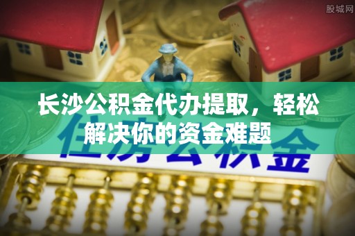 静乐长沙公积金代办提取，轻松解决你的资金难题