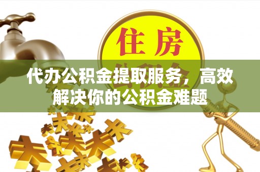 静乐代办公积金提取服务，高效解决你的公积金难题