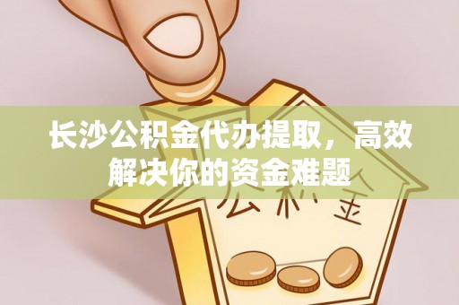 静乐长沙公积金代办提取，高效解决你的资金难题