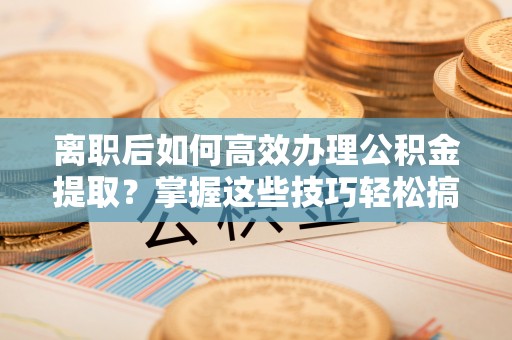 静乐离职后如何高效办理公积金提取？掌握这些技巧轻松搞定