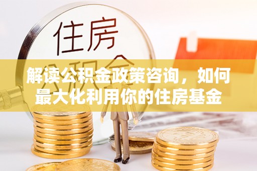 静乐解读公积金政策咨询，如何最大化利用你的住房基金
