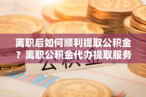 静乐离职后如何顺利提取公积金？离职公积金代办提取服务助力无忧办理