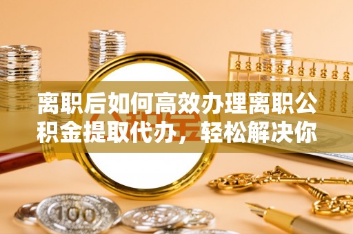 静乐离职后如何高效办理离职公积金提取代办，轻松解决你的后顾之忧