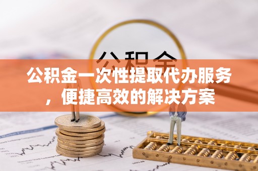 静乐公积金一次性提取代办服务，便捷高效的解决方案