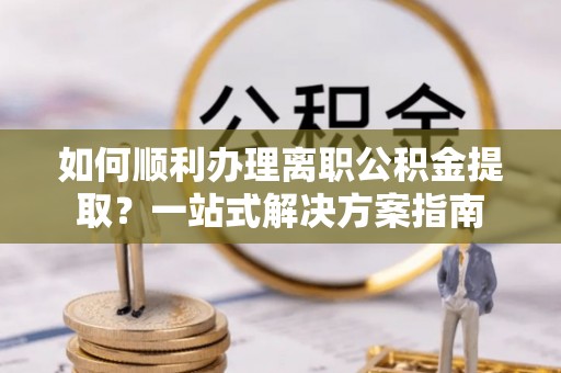 静乐如何顺利办理离职公积金提取？一站式解决方案指南