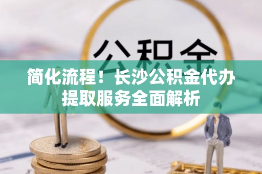 静乐简化流程！长沙公积金代办提取服务全面解析