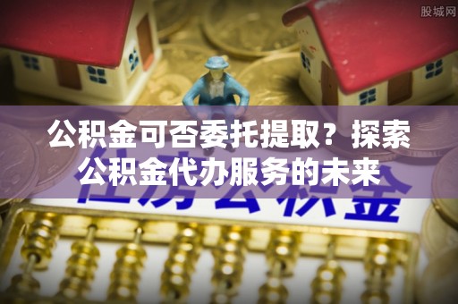 静乐公积金可否委托提取？探索公积金代办服务的未来